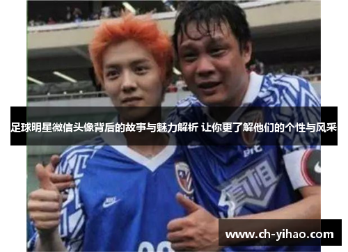 足球明星微信头像背后的故事与魅力解析 让你更了解他们的个性与风采