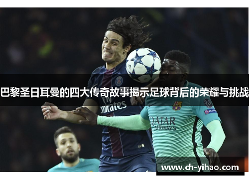 巴黎圣日耳曼的四大传奇故事揭示足球背后的荣耀与挑战