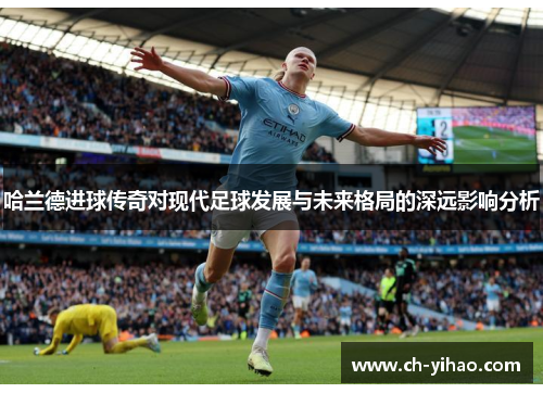 哈兰德进球传奇对现代足球发展与未来格局的深远影响分析