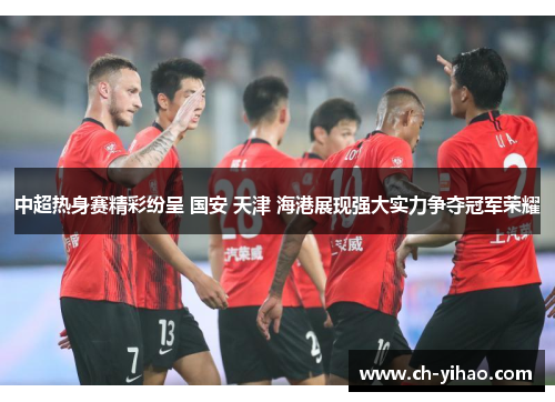 中超热身赛精彩纷呈 国安 天津 海港展现强大实力争夺冠军荣耀