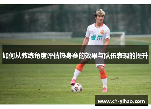 如何从教练角度评估热身赛的效果与队伍表现的提升
